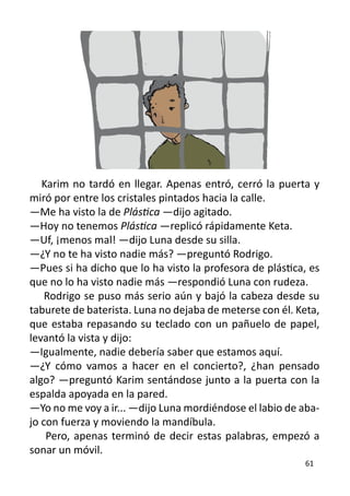 Karim no tardó en llegar. Apenas entró, cerró la puerta y
miró por entre los cristales pintados hacia la calle.
—Me ha visto la de Plástica —dijo agitado.
—Hoy no tenemos Plástica —replicó rápidamente Keta.
—Uf, ¡menos mal! —dijo Luna desde su silla.
—¿Y no te ha visto nadie más? —preguntó Rodrigo.
—Pues si ha dicho que lo ha visto la profesora de plástica, es
que no lo ha visto nadie más —respondió Luna con rudeza.
    Rodrigo se puso más serio aún y bajó la cabeza desde su
taburete de baterista. Luna no dejaba de meterse con él. Keta,
que estaba repasando su teclado con un pañuelo de papel,
levantó la vista y dijo:
—Igualmente, nadie debería saber que estamos aquí.
—¿Y cómo vamos a hacer en el concierto?, ¿han pensado
algo? —preguntó Karim sentándose junto a la puerta con la
espalda apoyada en la pared.
—Yo no me voy a ir... —dijo Luna mordiéndose el labio de aba-
jo con fuerza y moviendo la mandíbula.
    Pero, apenas terminó de decir estas palabras, empezó a
sonar un móvil.
                                                          61
 