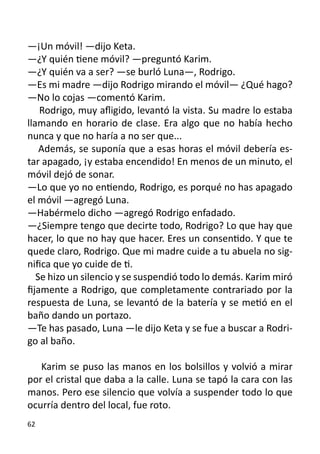 —¡Un móvil! —dijo Keta.
—¿Y quién tiene móvil? —preguntó Karim.
—¿Y quién va a ser? —se burló Luna—, Rodrigo.
—Es mi madre —dijo Rodrigo mirando el móvil— ¿Qué hago?
—No lo cojas —comentó Karim.
    Rodrigo, muy afligido, levantó la vista. Su madre lo estaba
llamando en horario de clase. Era algo que no había hecho
nunca y que no haría a no ser que...
    Además, se suponía que a esas horas el móvil debería es-
tar apagado, ¡y estaba encendido! En menos de un minuto, el
móvil dejó de sonar.
—Lo que yo no entiendo, Rodrigo, es porqué no has apagado
el móvil —agregó Luna.
—Habérmelo dicho —agregó Rodrigo enfadado.
—¿Siempre tengo que decirte todo, Rodrigo? Lo que hay que
hacer, lo que no hay que hacer. Eres un consentido. Y que te
quede claro, Rodrigo. Que mi madre cuide a tu abuela no sig-
nifica que yo cuide de ti.
   Se hizo un silencio y se suspendió todo lo demás. Karim miró
fijamente a Rodrigo, que completamente contrariado por la
respuesta de Luna, se levantó de la batería y se metió en el
baño dando un portazo.
—Te has pasado, Luna —le dijo Keta y se fue a buscar a Rodri-
go al baño.

   Karim se puso las manos en los bolsillos y volvió a mirar
por el cristal que daba a la calle. Luna se tapó la cara con las
manos. Pero ese silencio que volvía a suspender todo lo que
ocurría dentro del local, fue roto.
62
 