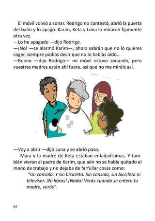 El móvil volvió a sonar. Rodrigo no contestó, abrió la puerta
del baño y lo apagó. Karim, Keta y Luna lo miraron fijamente
otra vez.
—Lo he apagado —dijo Rodrigo.
—¡No! —se alarmó Karim—, ahora sabrán que no lo quieres
coger, siempre podías decir que no lo habías oído...
—Bueno —dijo Rodrigo— mi móvil estuvo sonando, pero
vuestras madres están ahí fuera, así que no me miréis así.




—Voy a abrir —dijo Luna y se abrió paso.
   Mara y la madre de Keta estaban enfadadísimas. Y tam-
bién vieron al padre de Karim, que aún no se había quitado el
mono de trabajo y no dejaba de farfullar cosas como:
	       “sin consola. Y sin bicicleta. Sin consola, sin bicicleta ni 	
	      televisor. ¡Ni libros! ¡Nada! Verás cuando se entere tu 	
	      madre, verás”.


64
 