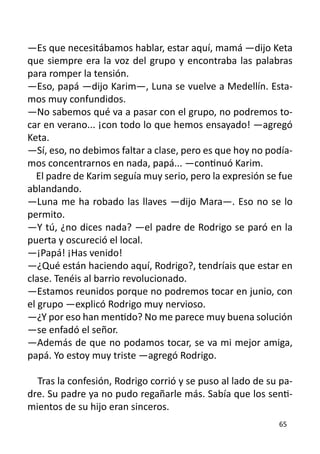 —Es que necesitábamos hablar, estar aquí, mamá —dijo Keta
que siempre era la voz del grupo y encontraba las palabras
para romper la tensión.
—Eso, papá —dijo Karim—, Luna se vuelve a Medellín. Esta-
mos muy confundidos.
—No sabemos qué va a pasar con el grupo, no podremos to-
car en verano... ¡con todo lo que hemos ensayado! —agregó
Keta.
—Sí, eso, no debimos faltar a clase, pero es que hoy no podía-
mos concentrarnos en nada, papá... —continuó Karim.
  El padre de Karim seguía muy serio, pero la expresión se fue
ablandando.
—Luna me ha robado las llaves —dijo Mara—. Eso no se lo
permito.
—Y tú, ¿no dices nada? —el padre de Rodrigo se paró en la
puerta y oscureció el local.
—¡Papá! ¡Has venido!
—¿Qué están haciendo aquí, Rodrigo?, tendríais que estar en
clase. Tenéis al barrio revolucionado.
—Estamos reunidos porque no podremos tocar en junio, con
el grupo —explicó Rodrigo muy nervioso.
—¿Y por eso han mentido? No me parece muy buena solución
—se enfadó el señor.
—Además de que no podamos tocar, se va mi mejor amiga,
papá. Yo estoy muy triste —agregó Rodrigo.

  Tras la confesión, Rodrigo corrió y se puso al lado de su pa-
dre. Su padre ya no pudo regañarle más. Sabía que los senti-
mientos de su hijo eran sinceros.
                                                           65
 