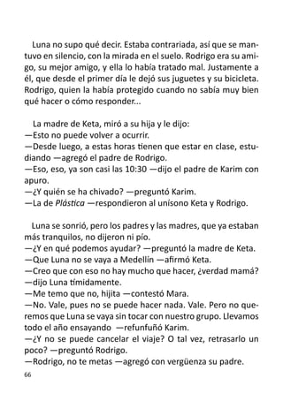 Luna no supo qué decir. Estaba contrariada, así que se man-
tuvo en silencio, con la mirada en el suelo. Rodrigo era su ami-
go, su mejor amigo, y ella lo había tratado mal. Justamente a
él, que desde el primer día le dejó sus juguetes y su bicicleta.
Rodrigo, quien la había protegido cuando no sabía muy bien
qué hacer o cómo responder...

  La madre de Keta, miró a su hija y le dijo:	
—Esto no puede volver a ocurrir.
—Desde luego, a estas horas tienen que estar en clase, estu-
diando —agregó el padre de Rodrigo.
—Eso, eso, ya son casi las 10:30 —dijo el padre de Karim con
apuro.
—¿Y quién se ha chivado? —preguntó Karim.
—La de Plástica —respondieron al unísono Keta y Rodrigo.

  Luna se sonrió, pero los padres y las madres, que ya estaban
más tranquilos, no dijeron ni pío.
—¿Y en qué podemos ayudar? —preguntó la madre de Keta.
—Que Luna no se vaya a Medellín —afirmó Keta.
—Creo que con eso no hay mucho que hacer, ¿verdad mamá?
—dijo Luna tímidamente.
—Me temo que no, hijita —contestó Mara.
—No. Vale, pues no se puede hacer nada. Vale. Pero no que-
remos que Luna se vaya sin tocar con nuestro grupo. Llevamos
todo el año ensayando —refunfuñó Karim.
—¿Y no se puede cancelar el viaje? O tal vez, retrasarlo un
poco? —preguntó Rodrigo.
—Rodrigo, no te metas —agregó con vergüenza su padre.
66
 