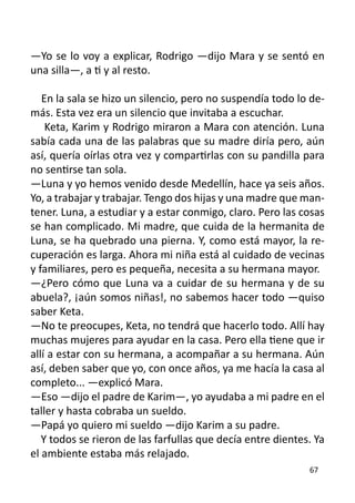 —Yo se lo voy a explicar, Rodrigo —dijo Mara y se sentó en
una silla—, a ti y al resto.

   En la sala se hizo un silencio, pero no suspendía todo lo de-
más. Esta vez era un silencio que invitaba a escuchar.
    Keta, Karim y Rodrigo miraron a Mara con atención. Luna
sabía cada una de las palabras que su madre diría pero, aún
así, quería oírlas otra vez y compartirlas con su pandilla para
no sentirse tan sola.
—Luna y yo hemos venido desde Medellín, hace ya seis años.
Yo, a trabajar y trabajar. Tengo dos hijas y una madre que man-
tener. Luna, a estudiar y a estar conmigo, claro. Pero las cosas
se han complicado. Mi madre, que cuida de la hermanita de
Luna, se ha quebrado una pierna. Y, como está mayor, la re-
cuperación es larga. Ahora mi niña está al cuidado de vecinas
y familiares, pero es pequeña, necesita a su hermana mayor.
—¿Pero cómo que Luna va a cuidar de su hermana y de su
abuela?, ¡aún somos niñas!, no sabemos hacer todo —quiso
saber Keta.
—No te preocupes, Keta, no tendrá que hacerlo todo. Allí hay
muchas mujeres para ayudar en la casa. Pero ella tiene que ir
allí a estar con su hermana, a acompañar a su hermana. Aún
así, deben saber que yo, con once años, ya me hacía la casa al
completo... —explicó Mara.
—Eso —dijo el padre de Karim—, yo ayudaba a mi padre en el
taller y hasta cobraba un sueldo.
—Papá yo quiero mi sueldo —dijo Karim a su padre.
   Y todos se rieron de las farfullas que decía entre dientes. Ya
el ambiente estaba más relajado.
                                                             67
 