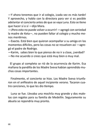 —Y ahora tenemos que ir al colegio, ¡cada vez es más tarde!
Y aprovecho, y hablo con la directora para ver si es posible
adelantar el concierto antes de que se vaya Luna. Esto se tiene
que hacer sí o sí —dijo Mara.
—¡Pero esto no puede volver a ocurrir! —agregó con seriedad
la madre de Keta—, no pueden faltar al colegio y mucho me-
nos mentirnos.
—Exacto. Está bien que quieran acompañar a su amiga en los
momentos difíciles, pero las cosas no se resuelven así —agre-
gó el padre de Rodrigo.
—Karim, sabes bien lo que pienso de no ir a clase, ¿verdad?
—No me acuerdo si crees que está muy bien o muy mal.
	
  El grupo al completo se rió de la ocurrencia de Karim. Esa
mañana la pandilla de los Madre Sveva habían aprendido mu-
chas cosas importantes.

  Finalmente, el concierto se hizo. Los Madre Sveva triunfa-
ron en el anfiteatro de aquel incipiente verano. Tocaron cua-
tro canciones, lo que les dio tiempo.

  Luna se fue. Llevaba una mochila muy grande y dos male-
tas con regalos para su familia de Medellín. Seguramente su
abuela se repondría muy pronto.




68
 