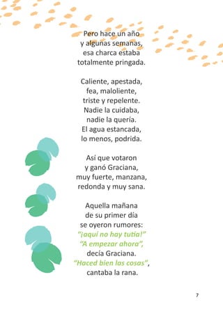 Pero hace un año
  y algunas semanas,
   esa charca estaba
 totalmente pringada.

  Caliente, apestada,
    fea, maloliente,
   triste y repelente.
   Nadie la cuidaba,
    nadie la quería.
  El agua estancada,
  lo menos, podrida.

  Así que votaron
  y ganó Graciana,
muy fuerte, manzana,
redonda y muy sana.

    Aquella mañana
    de su primer día
  se oyeron rumores:
 “¡aquí no hay tutía!”
  “A empezar ahora”,
    decía Graciana.
“Haced bien las cosas”,
    cantaba la rana.

                          7
 