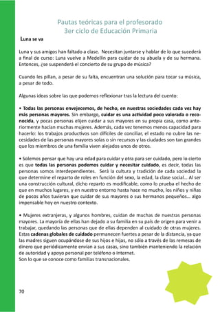 Pautas teóricas para el profesorado
                    3er ciclo de Educación Primaria
Luna se va

Luna y sus amigos han faltado a clase. Necesitan juntarse y hablar de lo que sucederá
a final de curso: Luna vuelve a Medellín para cuidar de su abuela y de su hermana.
Entonces, ¿se suspenderá el concierto de su grupo de música?

Cuando les pillan, a pesar de su falta, encuentran una solución para tocar su música,
a pesar de todo.

Algunas ideas sobre las que podemos reflexionar tras la lectura del cuento:

• Todas las personas envejecemos, de hecho, en nuestras sociedades cada vez hay
más personas mayores. Sin embargo, cuidar es una actividad poco valorada o reco-
nocida, y pocas personas elijen cuidar a sus mayores en su propia casa, como ante-
riormente hacían muchas mujeres. Además, cada vez tenemos menos capacidad para
hacerlo: los trabajos productivos son difíciles de conciliar, el estado no cubre las ne-
cesidades de las personas mayores solas o sin recursos y las ciudades son tan grandes
que los miembros de una familia viven alejados unos de otros.

• Solemos pensar que hay una edad para cuidar y otra para ser cuidado, pero lo cierto
es que todas las personas podemos cuidar y necesitar cuidado, es decir, todas las
personas somos interdependientes. Será la cultura y tradición de cada sociedad la
que determine el reparto de roles en función del sexo, la edad, la clase social… Al ser
una construcción cultural, dicho reparto es modificable, como lo prueba el hecho de
que en muchos lugares, y en nuestro entorno hasta hace no mucho, los niños y niñas
de pocos años tuvieran que cuidar de sus mayores o sus hermanos pequeños… algo
impensable hoy en nuestro contexto.

• Mujeres extranjeras, y algunos hombres, cuidan de muchas de nuestras personas
mayores. La mayoría de ellas han dejado a su familia en su país de origen para venir a
trabajar, quedando las personas que de ellas dependen al cuidado de otras mujeres.
Estas cadenas globales de cuidado permanecen fuertes a pesar de la distancia, ya que
las madres siguen ocupándose de sus hijos e hijas, no sólo a través de las remesas de
dinero que periódicamente envían a sus casas, sino también manteniendo la relación
de autoridad y apoyo personal por teléfono o Internet.
Son lo que se conoce como familias transnacionales.




70
 