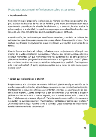 Propuestas para reguir reflexionando sobre estos temas
• Interdependencia

Comenzaremos por proponer a la clase que, de manera colectiva o en pequeños gru-
pos, escriban las historias de vida de un hombre y una mujer, desde que nacen hasta
que mueren, pasando por la infancia, la adolescencia, la juventud, la edad adulta, la
primera vejez y la ancianidad. Les pediremos que representen las vidas de ambas per-
sonas en una línea temporal que podemos dibujar en papel continuo.

A continuación, les pediremos que identifiquen y escriban, a un lado de la línea, los
cuidados que necesita una persona en esa etapa y, al otro, los que puede prestar. Para
realizar este trabajo, les invitaremos a que investiguen y pregunten a personas de su
familia.

Cuando hayan terminado el trabajo, reflexionaremos conjuntamente: ¿En qué mo-
mentos de la vida necesitamos más cuidados? ¿Somos por completo independientes
en algún momento? ¿En qué momentos de la vida cuidamos más de otras personas?
¿Necesitan hombres y mujeres los mismos cuidados a lo largo de toda su vida? ¿Pres-
tan hombres y mujeres los mismos cuidados a lo largo de toda su vida? ¿Qué te parece
este reparto de roles? ¿A quién podríamos cuidar más y mejor en este momento de
nuestra vida?



• ¿Dicen que la distancia es el olvido?

Propondremos a la clase que, de manera individual, piense en alguna ocasión en la
que hayan pasado varios días lejos de las personas con las que convive habitualmente.
Plantearemos la siguiente reflexión para intentar entender las vivencias de las per-
sonas que migran: ¿Cuánto tiempo fue y con qué motivo? ¿Fue forzado o elegido?
¿Cómo nos sentimos: más o menos seguros, más o menos tristes, más o menos li-
bres..? ¿Echamos de menos a alguien? ¿Extrañamos de manera diferente a quienes
nos cuidan y a quienes cuidamos? ¿Pudimos tener contacto por correo o por teléfono?
¿Cómo les hicimos llegar nuestro cariño o cuidado? ¿Nos olvidamos de ellos o la dis-
tancia acrecentó nuestro sentimiento?




                                                                                 71
 