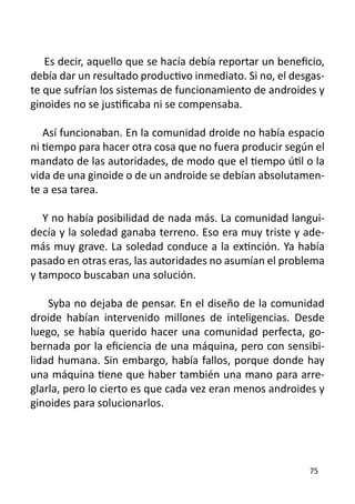 Es decir, aquello que se hacía debía reportar un beneficio,
debía dar un resultado productivo inmediato. Si no, el desgas-
te que sufrían los sistemas de funcionamiento de androides y
ginoides no se justificaba ni se compensaba.

   Así funcionaban. En la comunidad droide no había espacio
ni tiempo para hacer otra cosa que no fuera producir según el
mandato de las autoridades, de modo que el tiempo útil o la
vida de una ginoide o de un androide se debían absolutamen-
te a esa tarea.

   Y no había posibilidad de nada más. La comunidad langui-
decía y la soledad ganaba terreno. Eso era muy triste y ade-
más muy grave. La soledad conduce a la extinción. Ya había
pasado en otras eras, las autoridades no asumían el problema
y tampoco buscaban una solución.

    Syba no dejaba de pensar. En el diseño de la comunidad
droide habían intervenido millones de inteligencias. Desde
luego, se había querido hacer una comunidad perfecta, go-
bernada por la eficiencia de una máquina, pero con sensibi-
lidad humana. Sin embargo, había fallos, porque donde hay
una máquina tiene que haber también una mano para arre-
glarla, pero lo cierto es que cada vez eran menos androides y
ginoides para solucionarlos.




                                                          75
 