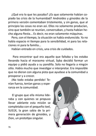 ¿Qué era lo que les pasaba? ¿Es que solamente habían co-
piado las crisis de la humanidad? Androides y ginoides de la
primera versión comentaban tristemente, y sin ganas, que al
principio las cosas no eran así. Ellos no solamente producían,
sino que también se reunían, conversaban, y hasta habían he-
cho alguna fiesta... Es decir, no eran solamente máquinas.
   Pero, con el tiempo, la situación se había endurecido. Ya no
había espacio ni tiempo para la sensibilidad, ni para las rela-
ciones ni para la familia...
   Habían entrado en crisis, una crisis de cuidados.

    Para encontrar qué era aquello que faltaba y los estaba
llevando hacia el marasmo virtual, Syba decidió formar un
equipo y pidió ayuda a su pandilla. Sola no llegaría a ningún
sitio. Había mucho que investigar e interpretar. Era imposible
que no dieran con alguna pista que ayudase a la comunidad a
prosperar y a crecer.
   ¡No todo estaba perdido! Te-
nían fuerza, tenían ganas y espe-
ranza en la comunidad.

    El grupo que ella misma lide-
raba y con quienes se propuso
llevar adelante esta misión se
completaba con el pequeño Ioel,
SUS1X, la gran sabia de la pri-
mera generación de ginoides, y
Zion, un prototipo singular.

76
 