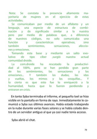 Nota:     Se    constata     la    presencia      altamente        ma-
yoritaria de mujeres en el ejercicio de estas
actividades.
   Se comunicaban por medio de un alfabeto y un
lenguaje, una especie de estructura de combi-
nación      y   de     significado      similar    a     la      nuestra
pero por medio de palabras que, a diferencia
de     nuestros     códigos,     no      solo    comunicaba         una
función        y       características         operativas,          sino
también          sentimientos,           sensaciones,           afeccio-
nes y emociones.
   Tomando esta base y mediante un salto evo-
lutivo      de    tipo     ciber      ,surgió      nuestra        actual
comunidad droide.
   La      com.droide      ha      rescatado        la      productivi-
dad al 100%, pero se han perdido gran parte
de      los    sentimientos,      las       sensaciones         y     las
emociones...      Y     también       las      dudas,       las     idas
y     vueltas,    los     mimos        y     las     cosquillas...      Y
lo cierto es que esto fue lo enriqueció a la
humanidad,       hasta    que      lo      fueron      perdiendo        y
entraron en crisis.
	
  En tanto Syba terminaba el informe, el pequeño Ioel se hizo
visible en la pantalla en forma de rayo. Inmediatamente le co-
municó a Syba sus últimos avances. Había estado trabajando
en la nube durante varias fases solares y se había colado den-
tro de un servidor antiguo al que ya casi nadie tenía acceso.

    Syba abrió el chat.

                                                                     79
 