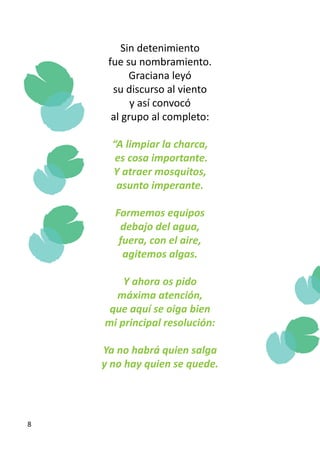 Sin detenimiento
     fue su nombramiento.
           Graciana leyó
      su discurso al viento
           y así convocó
      al grupo al completo:

      “A limpiar la charca,
       es cosa importante.
      Y atraer mosquitos,
       asunto imperante.

      Formemos equipos
       debajo del agua,
       fuera, con el aire,
        agitemos algas.

        Y ahora os pido
      máxima atención,
     que aquí se oiga bien
    mi principal resolución:

    Ya no habrá quien salga
    y no hay quien se quede.




8
 