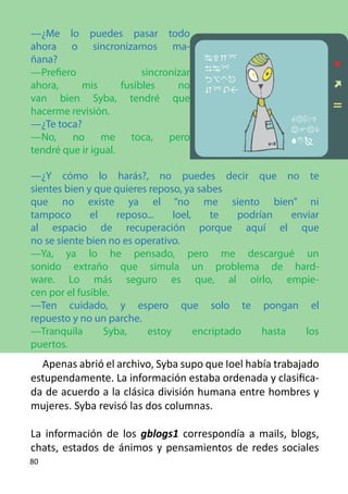 —¿Me lo puedes pasar todo
ahora o sincronizamos ma-
ñana?                                   
—Prefiero                 sincronizar   
                                        
ahora,     mis       fusibles     no    
van bien Syba, tendré que
hacerme revisión.
                                                         
—¿Te toca?                                               
—No, no me toca, pero                                    
tendré que ir igual.

—¿Y cómo lo harás?, no puedes decir que no te
sientes bien y que quieres reposo, ya sabes 	
que no existe ya el “no me siento bien” ni
tampoco       el    reposo...   Ioel,    te    podrían    enviar
al espacio de recuperación porque aquí el que
no se siente bien no es operativo.
—Ya, ya lo he pensado, pero me descargué un
sonido extraño que simula un problema de hard-
ware. Lo más seguro es que, al oírlo, empie-
cen por el fusible.
—Ten cuidado, y espero que solo te pongan el
repuesto y no un parche.
—Tranquila       Syba,    estoy       encriptado    hasta    los
puertos.
  Apenas abrió el archivo, Syba supo que Ioel había trabajado
estupendamente. La información estaba ordenada y clasifica-
da de acuerdo a la clásica división humana entre hombres y
mujeres. Syba revisó las dos columnas.

La información de los gblogs1 correspondía a mails, blogs,
chats, estados de ánimos y pensamientos de redes sociales
80
 