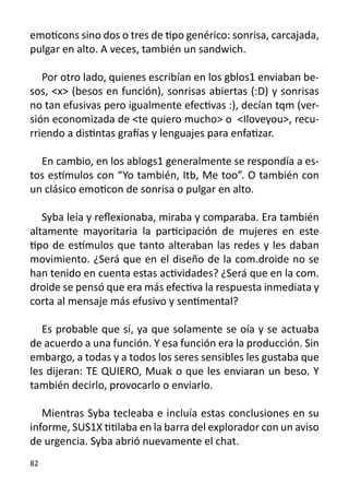 emoticons sino dos o tres de tipo genérico: sonrisa, carcajada,
pulgar en alto. A veces, también un sandwich.

   Por otro lado, quienes escribían en los gblos1 enviaban be-
sos, <x> (besos en función), sonrisas abiertas (:D) y sonrisas
no tan efusivas pero igualmente efectivas :), decían tqm (ver-
sión economizada de <te quiero mucho> o <Iloveyou>, recu-
rriendo a distintas grafías y lenguajes para enfatizar.

  En cambio, en los ablogs1 generalmente se respondía a es-
tos estímulos con “Yo también, Itb, Me too”. O también con
un clásico emoticon de sonrisa o pulgar en alto.

   Syba leía y reflexionaba, miraba y comparaba. Era también
altamente mayoritaria la participación de mujeres en este
tipo de estímulos que tanto alteraban las redes y les daban
movimiento. ¿Será que en el diseño de la com.droide no se
han tenido en cuenta estas actividades? ¿Será que en la com.
droide se pensó que era más efectiva la respuesta inmediata y
corta al mensaje más efusivo y sentimental?
	
   Es probable que sí, ya que solamente se oía y se actuaba
de acuerdo a una función. Y esa función era la producción. Sin
embargo, a todas y a todos los seres sensibles les gustaba que
les dijeran: TE QUIERO, Muak o que les enviaran un beso. Y
también decirlo, provocarlo o enviarlo.
		
   Mientras Syba tecleaba e incluía estas conclusiones en su
informe, SUS1X titilaba en la barra del explorador con un aviso
de urgencia. Syba abrió nuevamente el chat.
82
 