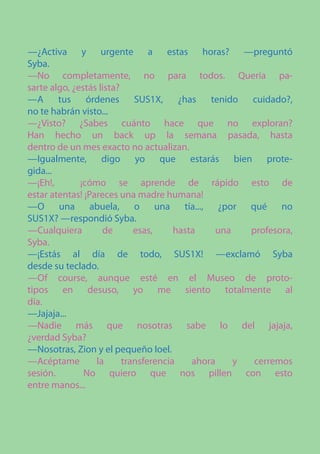 —¿Activa y urgente a estas horas? —preguntó
Syba.
—No completamente, no para todos. Quería pa-
sarte algo, ¿estás lista?
—A tus órdenes SUS1X, ¿has tenido cuidado?,
no te habrán visto...
—¿Visto? ¿Sabes cuánto hace que no exploran?
Han hecho un back up la semana pasada, hasta
dentro de un mes exacto no actualizan.
—Igualmente, digo yo que estarás bien prote-
gida...
—¡Eh!,        ¡cómo se aprende de rápido esto de
estar atentas! ¡Pareces una madre humana!
—O una abuela, o una tía..., ¿por qué no
SUS1X? —respondió Syba.
—Cualquiera         de       esas,     hasta    una   profesora,
Syba.
—¡Estás al día de todo, SUS1X! —exclamó Syba
desde su teclado.
—Of course, aunque esté en el Museo de proto-
tipos en desuso, yo me siento totalmente al
día.
—Jajaja...
—Nadie más que nosotras sabe lo del jajaja,
¿verdad Syba?
—Nosotras, Zion y el pequeño Ioel.
—Acéptame         la      transferencia    ahora    y  cerremos
sesión.        No quiero que nos pillen con esto
entre manos...
 