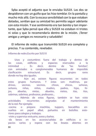 Syba aceptó el adjunto que le enviaba SUS1X. Las dos se
despidieron con un guiño que las hizo temblar. En la pantalla y
mucho más allá. Con la escasa sensibilidad con la que estaban
dotadas, sentían que su amistad les permitía seguir adelante
con esta misión. Y ese sentimiento era tan bonito y tan impor-
tante, que Syba pensó que ella y SUS1X no estaban ni tristes
ni solas y que lo recomendaría dentro de la misión. ¡Tener
amigas y amigos es necesario y saludable!

  El informe de redes que transmitió SUS1X era completo y
preciso. Y su contenido, revelador.
Informe de redes.Escrito por SUS1X

       Usos y costumbres fuera del trabajo y dentro de
las      casas,      edificios     y      espacios       reservados          a     la
intimidad        .     Es       decir,     dentro       de      “las       familias”,
con amistades o conglomerados humanos de imposible
clasificación        estructural.        Es       decir,      grupos           raros
donde no hay dos iguales.
                 Aún así, existen figuras recurrentes en todos
estos      grupos      humanos.        Y     estas    son:      madrinas,        pa-
drinos,       vecinas,         vecinos,       chicas,       chicos,         señoras,
señores,        niñas,      niños,       madres,      padres,         hijas,      hi-
jos,      abuelas,        nietas,      abuelos,       nietos,        tías,      tíos,
sobrinas, sobrinos, profesoras, profesores...
             Además de estas figuras, también se han visto
actividades         recurrentes         asignadas        al       mantenimiento
de la red. Por ejemplo:
-cocina      o     prepara        mochilas,      tuppers,      bocadillos        en-
vueltos      en      papel      albal,    pañuelos       en    bolsillos       exte-
riores para colegios y trabajos.
-viste y supervisa vestuario, aseos y baños.
-da besos en los accesos/salidas de edificios o es-
pacios varios y espera con los brazos abiertos en
84
 