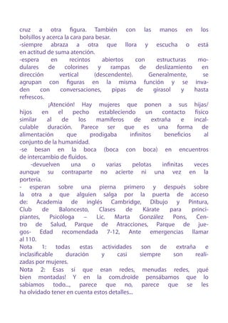 cruz a otra figura. También con las manos en los
bolsillos y acerca la cara para besar.
-siempre abraza a otra que llora y escucha o está
en actitud de suma atención.
-espera        en      recintos       abiertos      con      estructuras       mo-
dulares      de      colorines      y    rampas       de     deslizamiento       en
dirección         vertical        (descendente).          Generalmente,          se
agrupan con figuras en la misma función y se inva-
den      con       conversaciones,        pipas      de     girasol     y    hasta
refrescos.
             ¡Atención! Hay mujeres que ponen a sus hijas/
hijos     en      el     pecho      estableciendo        un     contacto     físico
similar      al     de     los     mamíferos        de     extraña      e    incal-
culable duración. Parece ser que es una forma de
alimentación          que       prodigaba         infinitos      beneficios       al
conjunto de la humanidad.
-se besan en la boca (boca con boca) en encuentros
de intercambio de fluidos.
     -devuelven         una      o      varias     pelotas      infinitas    veces
aunque su contraparte no acierte ni una vez en la
portería.
- esperan sobre una pierna primero y después sobre
la otra a que alguien salga por la puerta de acceso
de: Academia de inglés Cambridge, Dibujo y Pintura,
Club      de      Baloncesto,       Clases      de      Kárate      para    princi-
piantes,      Psicóloga      –     Lic.    Marta      González       Pons,    Cen-
tro de Salud, Parque de Atracciones, Parque de jue-
gos- Edad recomendada 7-12, Ante emergencias llamar
al 110.
Nota      1:    todas       estas     actividades      son     de     extraña     e
inclasificable       duración         y      casi     siempre        son      reali-
zadas por mujeres.
Nota 2: Esas sí que eran redes, menudas redes, ¡qué
bien montadas! Y en la com.droide pensábamos que lo
sabíamos todo..., parece que no, parece que se les
ha olvidado tener en cuenta estos detalles...
 