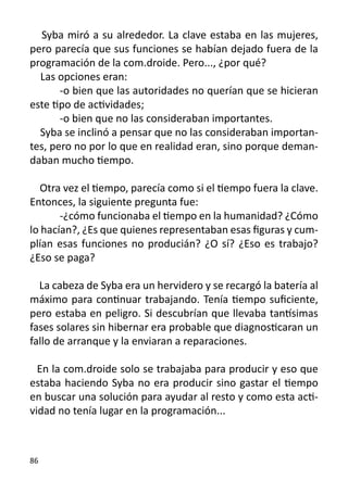 Syba miró a su alrededor. La clave estaba en las mujeres,
pero parecía que sus funciones se habían dejado fuera de la
programación de la com.droide. Pero..., ¿por qué?
  Las opciones eran:
	      -o bien que las autoridades no querían que se hicieran
este tipo de actividades;
	      -o bien que no las consideraban importantes.
  Syba se inclinó a pensar que no las consideraban importan-
tes, pero no por lo que en realidad eran, sino porque deman-
daban mucho tiempo.

   Otra vez el tiempo, parecía como si el tiempo fuera la clave.
Entonces, la siguiente pregunta fue:
	      -¿cómo funcionaba el tiempo en la humanidad? ¿Cómo
lo hacían?, ¿Es que quienes representaban esas figuras y cum-
plían esas funciones no producián? ¿O sí? ¿Eso es trabajo?
¿Eso se paga?

  La cabeza de Syba era un hervidero y se recargó la batería al
máximo para continuar trabajando. Tenía tiempo suficiente,
pero estaba en peligro. Si descubrían que llevaba tantísimas
fases solares sin hibernar era probable que diagnosticaran un
fallo de arranque y la enviaran a reparaciones.

  En la com.droide solo se trabajaba para producir y eso que
estaba haciendo Syba no era producir sino gastar el tiempo
en buscar una solución para ayudar al resto y como esta acti-
vidad no tenía lugar en la programación...



86
 