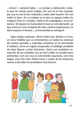 —¡Claro! —exclamó Syba—, es tiempo y dedicación, traba-
jo que no cuenta como trabajo. Por eso no lo han copiado,
por eso no nos lo han instalado y nadie sabe hacerlo. Por eso
nadie lo hace. ¡Es un trabajo en el que se apoyan todos los
trabajos! Pero es invisible, nadie lo ha catalogado y no lo te-
nemos. Ni siquiera la humanidad lo tuvo en consideración, ya
que entró en crisis al dejarlo de lado, restarle importancia, no
darle espacio ni tiempo... La humanidad se extinguió.

    Syba estaba exultante. Ahora había que diseñar el virus,
un virus infalible que se entrometiera en todos los sistemas
de cuantas ginoides y androides existieran en la com.droide
e instalara, como un regalo inesperado, el catálogo completo
de estas figuras y estas funciones. ¡Sería una verdadera re-
volución de los cuidados! Así se hará visible lo invisible pero
primordial. Con ese virus la com.droide repuntará, será más
alegre, será más vital. Podrá crecer y cuidar de las máquinas
nuevas y de todos los prototipos más jóvenes.




                                                            87
 