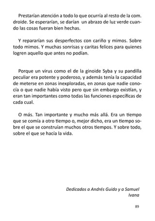 Prestarían atención a todo lo que ocurría al resto de la com.
droide. Se esperarían, se darían un abrazo de luz verde cuan-
do las cosas fueran bien hechas.

   Y repararían sus desperfectos con cariño y mimos. Sobre
todo mimos. Y muchas sonrisas y caritas felices para quienes
logren aquello que antes no podían.


   Porque un virus como el de la ginoide Syba y su pandilla
peculiar era potente y poderoso, y además tenía la capacidad
de meterse en zonas inexploradas, en zonas que nadie cono-
cía o que nadie había visto pero que sin embargo existían, y
eran tan importantes como todas las funciones específicas de
cada cual.

  O más. Tan importante y mucho más allá. Era un tiempo
que se comía a otro tiempo o, mejor dicho, era un tiempo so-
bre el que se construían muchos otros tiempos. Y sobre todo,
sobre el que se hacía la vida.




                          Dedicados a Andrés Guido y a Samuel
                                                         Ivana

                                                            89
 