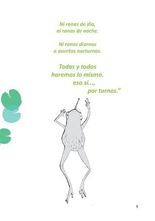 Ni ranas de día,
           ni ranas de noche.

            Ni ranos diurnos
          o asuntos nocturnos.

     Todas y todos
   haremos lo mismo.
	        eso sí...,
				           por turnos.”




                                 9
 