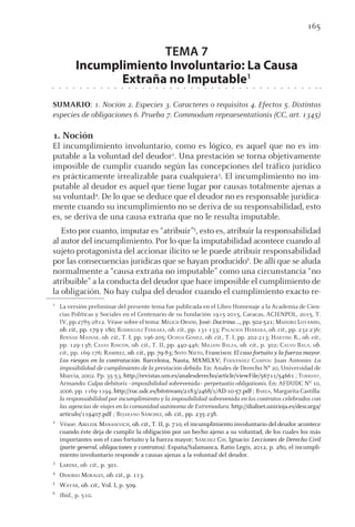 165
TEMA 7
Incumplimiento Involuntario: La Causa
Extraña no Imputable1
SUMARIO: 1. Noción 2. Especies 3. Caracteres o requisitos 4. Efectos 5. Distintas
especies de obligaciones 6. Prueba 7. Commodum repraesentationis (CC, art. 1345)
1. Noción
El incumplimiento involuntario, como es lógico, es aquel que no es im-
putable a la voluntad del deudor2
. Una prestación se torna objetivamente
imposible de cumplir cuando según las concepciones del tráfico jurídico
es prácticamente irrealizable para cualquiera3
. El incumplimiento no im-
putable al deudor es aquel que tiene lugar por causas totalmente ajenas a
su voluntad4
. De lo que se deduce que el deudor no es responsable jurídica-
mente cuando su incumplimiento no se deriva de su responsabilidad, esto
es, se deriva de una causa extraña que no le resulta imputable.
Esto por cuanto, imputar es “atribuir”5
, esto es, atribuir la responsabilidad
al autor del incumplimiento. Por lo que la imputabilidad acontece cuando al
sujeto protagonista del accionar ilícito se le puede atribuir responsabilidad
por las consecuencias jurídicas que se hayan producido6
. De allí que se aluda
normalmente a “causa extraña no imputable” como una circunstancia “no
atribuible” a la conducta del deudor que hace imposible el cumplimiento de
la obligación. No hay culpa del deudor cuando el cumplimiento exacto re-
1
La versión preliminar del presente tema fue publicada en el Libro Homenaje a la Academia de Cien-
cias Políticas y Sociales en el Centenario de su fundación 1915-2015, Caracas, ACIENPOL, 2015, T.
IV, pp.2785-2812. Véase sobre el tema: MÉLICH ORSINI, José: Doctrina ..., pp. 502-521; MADURO LUYANDO,
ob. cit., pp. 179 y 180; RODRÍGUEZ FERRARA, ob. cit., pp. 131-133; PALACIOS HERRERA, ob. cit., pp. 232-236;
BERNAD MAINAR, ob. cit., T. I, pp. 196-205; OCHOA GÓMEZ, ob. cit., T. I, pp. 202-213; HARTING R., ob. cit.,
pp. 129-138; CASAS RINCÓN, ob. cit., T. II, pp. 440-446; MILIANI BALZA, ob. cit., p. 302; CALVO BACA, ob.
cit., pp. 169-176; RAMÍREZ, ob. cit., pp. 79-83; SOTO NIETO, Francisco: El caso fortuito y la fuerza mayor.
Los riesgos en la contratación. Barcelona, Nauta, MXMLXV; FERNÁNDEZ CAMPOS: Juan Antonio: La
imposibilidad de cumplimiento de la prestación debida. En: Anales de Derecho Nº 20, Universidad de
Murcia, 2002. Pp. 35-53, http://revistas.um.es/analesderecho/article/viewFile/56711/54661 ; TORRENT,
Armando: Culpa debitoris –imposibilidad sobrevenida– perpetuatio obligationis. En: AFDUDC Nº 10,
2006, pp. 1169-1194, http://ruc.udc.es/bitstream/2183/2468/1/AD-10-57.pdf ; BAREA, Margarita Castilla:
la responsabilidad por incumplimiento y la imposibilidad sobrevenida en los contratos celebrados con
las agencias de viajes en la comunidad autónoma de Extremadura. http://dialnet.unirioja.es/descarga/
articulo/119407.pdf ; BEJARANO SÁNCHEZ, ob. cit., pp. 235-238.
2
Véase: ABELIUK MANASEVICH, ob. cit., T. II, p. 710, el incumplimiento involuntario del deudor acontece
cuando éste deja de cumplir la obligación por un hecho ajeno a su voluntad, de los cuales los más
importantes son el caso fortuito y la fuerza mayor; SÁNCHEZ CID, Ignacio: Lecciones de Derecho Civil
(parte general, obligaciones y contratos). España/Salamanca, Ratio Legis, 2012, p. 280, el incumpli-
miento involuntario responde a causas ajenas a la voluntad del deudor.
3
LARENZ, ob. cit., p. 301.
4
OSSORIO MORALES, ob. cit., p. 113.
5
WAYAR, ob. cit., Vol. I, p. 509.
6
Ibid., p. 510.
 