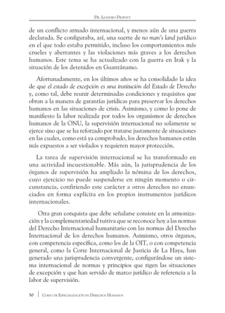 50 Curso de Especialización en Derechos Humanos
Dr. Leandro Despouy
de un conflicto armado internacional, y menos aún de una guerra
declarada. Se configuraba, así, una suerte de no man’s land jurídico
en el que todo estaba permitido, incluso los comportamientos más
crueles y aberrantes y las violaciones más graves a los derechos
humanos. Este tema se ha actualizado con la guerra en Irak y la
situación de los detenidos en Guantánamo.
Afortunadamente, en los últimos años se ha consolidado la idea
de que el estado de excepción es una institución del Estado de Derecho
y, como tal, debe reunir determinadas condiciones y requisitos que
obran a la manera de garantías jurídicas para preservar los derechos
humanos en las situaciones de crisis. Asimismo, y como lo pone de
manifiesto la labor realizada por todos los organismos de derechos
humanos de la ONU, la supervisión internacional no solamente se
ejerce sino que se ha reforzado por tratarse justamente de situaciones
en las cuales, como está ya comprobado, los derechos humanos están
más expuestos a ser violados y requieren mayor protección.
La tarea de supervisión internacional se ha transformado en
una actividad incuestionable. Más aún, la jurisprudencia de los
órganos de supervisión ha ampliado la nómina de los derechos,
cuyo ejercicio no puede suspenderse en ningún momento o cir-
cunstancia, confiriendo este carácter a otros derechos no enun-
ciados en forma explícita en los propios instrumentos jurídicos
internacionales.
Otra gran conquista que debe señalarse consiste en la armoniza-
ción y la complementariedad tuitiva que se reconoce hoy a las normas
del Derecho Internacional humanitario con las normas del Derecho
Internacional de los derechos humanos. Asimismo, otros órganos,
con competencia específica, como los de la OIT, o con competencia
general, como la Corte Internacional de Justicia de La Haya, han
generado una jurisprudencia convergente, configurándose un siste-
ma internacional de normas y principios que rigen las situaciones
de excepción y que han servido de marco jurídico de referencia a la
labor de supervisión.
 