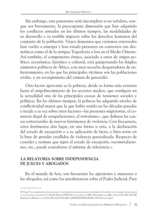 51Curso de Especialización en Derechos Humanos
Dr. Leandro Despouy
Sin embargo, este panorama sería incompleto si no señalara, aun-
que sea brevemente, la preocupante dimensión que han adquirido
los conflictos armados en los últimos tiempos, las modalidades de
su desarrollo y su terrible impacto sobre los derechos humanos del
conjunto de la población. Viejos demonios que creíamos enterrados
han vuelto a emerger y han estado presentes en contextos tan dra-
máticos como el de la antigua Yugoslavia u hoy en el Medio Oriente.
Así también, el componente étnico, asociado a otros de origen po-
lítico, económico, histórico y cultural, está gangrenando los frágiles
cimientos políticos de África, con unas secuelas desgarradoras de en-
frentamiento, en las que las principales víctimas son las poblaciones
civiles. y un resurgimiento del crimen de genocidio.
Otro factor agravante es la pobreza, desde su forma más extrema
hasta el empobrecimiento de los sectores medios, que configura en
la actualidad una de las principales causas de tensiones sociales y
políticas. En los últimos tiempos, la pobreza ha adquirido niveles de
conflictividad mayor que la que había tenido en las décadas pasadas
e incide a su vez sobre otros factores –las presiones migratorias, el co-
mercio ilegal de estupefacientes, el terrorismo–, que definen las cau-
sas estructurales de nuevos fenómenos de violencia. Con frecuencia,
estos fenómenos dan lugar, en una forma u otra, a la declaración
del estado de excepción o a su aplicación de facto, o bien están en
la base de grandes estallidos de violencia generalizada. Respecto de
causales y normas que rigen el estado de excepción, recomendacio-
nes, etc., puede consultarse el informe de referencia.5)
La Relatoría sobre independencia 			
de jueces y abogados
En el mundo de hoy, son frecuentes las agresiones y amenazas a
los abogados, así como las interferencias sobre el Poder Judicial. Para
5) Véase “La administración de justicia y los derechos humanos de los detenidos: Cuestión de los derechos humanos
y los estados de excepción”. E/CN.4/Sub.2/1997/19 23 de junio de 1997. Disponible en URL: http://193.194.138.190/
Huridocda/Huridoca.nsf/TestFrame/25a8fe46fc2b44928025665d0034e1c8?Opendocument
 