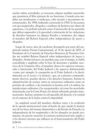 52 Curso de Especialización en Derechos Humanos
Dr. Leandro Despouy
tutelar ambas actividades, es necesario adoptar medidas nacionales
que garanticen el libre ejercicio de sus funciones. Cuando estas me-
didas son insuficientes o ineficaces, cabe recurrir a mecanismos in-
ternacionales. En 1994, habiendo constatado la ONU la frecuencia
con que magistrados, abogados y auxiliares de Justicia eran objeto de
agresiones, y la probada relación entre el menoscabo de las garantías
que deben ampararlos y la gravedad y reiteración de las violaciones
de derechos humanos en algunos Estados o territorios, dio origen
al mandato del Relator Especial sobre independencia de jueces y
abogados.
Luego de nueve años de excelente desempeño por parte del ma-
gistrado malayo Param Cumaraswamy, el 14 de agosto de 2003, el
Presidente de la Comisión de Derechos Humanos de Naciones Uni-
das me nombró Relator Especial sobre independencia de jueces y
abogados. Asumí entonces un mandato que, con el tiempo, se había
consolidado y ampliado sobre la base de decisiones y pedidos suce-
sivos de la Comisión. Hoy, el mandato abarca los aspectos estructu-
rales y funcionales del Poder Judicial y los aspectos disfuncionales
–como, por ejemplo, la corrupción en el Poder Judicial o la discri-
minación en el acceso a la Justicia– que, en contextos extremada-
mente diversos, pueden afectar a los derechos humanos. Incluye la
administración de justicia tanto en situaciones ordinarias como en
períodos de conflicto o de transición; la Justicia civil y la militar; las
jurisdicciones ordinarias y las excepcionales; así como las novedades
relacionadas con la Corte Penal y los demás tribunales penales inter-
nacionales. Incluye asimismo la salvaguardia del derecho a la verdad
en el contexto de la lucha contra la impunidad.
La amplitud actual del mandato obedece tanto a la evolución
de la agenda internacional como al hecho de que, siendo la Justicia
una de las bases del sistema democrático y del Estado de Derecho, la
independencia de los magistrados y de los abogados no puede exa-
minarse sin prestar atención al contexto institucional más amplio y
a los diversos factores que influyen en el funcionamiento del Poder
Judicial.
 
