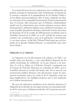 54 Curso de Especialización en Derechos Humanos
Dr. Leandro Despouy
La revisión del texto de esta conferencia, para su publicación, me
permite actualizar la información sobre Guantánamo en función de
la reciente evolución de la jurisprudencia de los Estados Unidos y
de los últimos pronunciamientos sobre el tema, realizados por figu-
ras relevantes de la comunidad internacional. Desde la presentación
ante el Consejo, debe destacarse que el Gobierno estadounidense
aprobó una ley antiterrorista, que autoriza prisiones secretas, duros
interrogatorios y tribunales militares para combatir el terrorismo, así
como el pedido del gobierno británico solicitando el cierre del centro
de detención. El 23 de octubre de 2006 presenté un informe ante la
Asamblea General de la ONU, en su 61° período de sesiones que
contiene esta actualización y que, en lo pertinente a Guantánamo
y a un tema conexo –el del Alto Tribunal Penal iraquí que está juz-
gando al ex dictador Saddam Hussein– es reproducido aquí como
nota al final. 6)
Derecho a la verdad
La Argentina tuvo la feliz iniciativa de solicitar a la ONU 7) un
estudio sobre este derecho, y a mí, como Relator Especial, me ha
cabido el privilegio de viabilizarlo -en lo que respecta a mi man-
dato- lo cual se refleja en el Informe General 8) examinado por
el Consejo de Derechos Humanos en setiembre de 2006 y por la
Asamblea General en octubre del mismo año. No se trata de una
construcción jurídica abstracta, sino del paciente acopio de expe-
riencias nacionales (entre las cuales la de la Argentina ocupa un
lugar significativo) y los múltiples progresos que se han registrado
en el ámbito internacional.
En casos de violaciones manifiestas de los derechos humanos, la
obligación de los Estados de investigar entraña un conocimiento ple-
no de los actos que se hubieran producido, de las personas que par-
6) E/CN.4/2006/120 - 27 de febrero de 2006. Disponible en URL: http://daccessdds.un.org/doc/UNDOC/GEN/
G06/112/79/PDF/0611279.pdf?OpenElement.
 