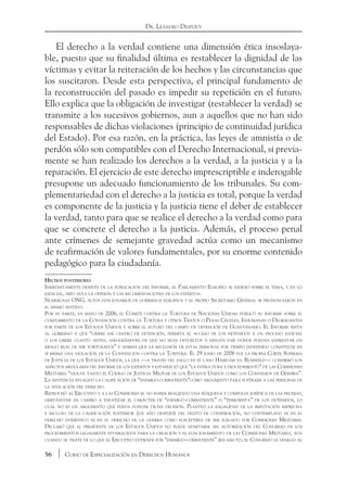 56 Curso de Especialización en Derechos Humanos
Dr. Leandro Despouy
El derecho a la verdad contiene una dimensión ética insoslaya-
ble, puesto que su finalidad última es restablecer la dignidad de las
víctimas y evitar la reiteración de los hechos y las circunstancias que
los suscitaron. Desde esta perspectiva, el principal fundamento de
la reconstrucción del pasado es impedir su repetición en el futuro.
Ello explica que la obligación de investigar (restablecer la verdad) se
transmite a los sucesivos gobiernos, aun a aquellos que no han sido
responsables de dichas violaciones (principio de continuidad jurídica
del Estado). Por esa razón, en la práctica, las leyes de amnistía o de
perdón sólo son compatibles con el Derecho Internacional, si previa-
mente se han realizado los derechos a la verdad, a la justicia y a la
reparación. El ejercicio de este derecho imprescriptible e inderogable
presupone un adecuado funcionamiento de los tribunales. Su com-
plementariedad con el derecho a la justicia es total, porque la verdad
es componente de la justicia y la justicia tiene el deber de establecer
la verdad, tanto para que se realice el derecho a la verdad como para
que se concrete el derecho a la justicia. Además, el proceso penal
ante crímenes de semejante gravedad actúa como un mecanismo
de reafirmación de valores fundamentales, por su enorme contenido
pedagógico para la ciudadanía.
Hechos posteriores
Inmediatamente después de la publicación del informe, el Parlamento Europeo se expidió sobre el tema, y en lo
esencial, hizo suya la opinión y las recomendaciones de los expertos.
Numerosas ONG, altos funcionarios de gobiernos europeos y el propio Secretario General se pronunciaron en
el mismo sentido.
Por su parte, en mayo de 2006, el Comité contra la Tortura de Naciones Unidas publicó su informe sobre el
cumplimiento de la Convención contra la Tortura y otros Tratos o Penas Crueles, Inhumanas o Degradantes
por parte de los Estados Unidos y sobre el futuro del campo de detención de Guantánamo. El Informe insta
al gobierno a que “cierre ese centro de detención, permita el acceso de los detenidos a un proceso judicial
o los libere cuanto antes, asegurándose de que no sean devueltos a ningún país donde puedan enfrentar un
riesgo real de ser torturados” y afirma que la reclusión de estas personas por tiempo indefinido constituye en
sí misma una violación de la Convención contra la Tortura. El 29 junio de 2006 fue la propia Corte Suprema
de Justicia de los Estados Unidos, la que —a través del fallo en el caso Hamdam vs. Rumsfeld— confirmó los
aspectos medulares del informe de los expertos y estableció que “la estructura y procedimiento” de las Comisiones
Militares “violan tanto el Código de Justicia Militar de los Estados Unidos como los Convenios de Ginebra”.
La sentencia invalidó la calificación de “enemigo-combatiente”como argumento para sustraer a las personas de
la aplicación del derecho.
Reprochó al Ejecutivo y a las Comisiones el no haber realizado una búsqueda y compulsa jurídica de las pruebas,
limitándose en cambio a enfatizar el carácter de “enemigo-combatiente” o “terrorista” de los detenidos, lo
cual no es un argumento que pueda fundar dicha decisión. Planteó la ilegalidad de la imputación imprecisa
e incluso de la calificación posterior (un año después) del delito de conspiración, no contemplado ni en el
derecho doméstico ni en el derecho de la guerra como susceptible de ser juzgado por Comisiones Militares.
Declaró que el presidente de los Estados Unidos no puede apartarse sin autorización del Congreso de los
procedimientos legalmente establecidos para la creación y el funcionamiento de las Comisiones Militares, aun
cuando se trate de lo que el Ejecutivo entiende por “enemigo-combatiente” (en efecto, el Congreso le denegó al
 