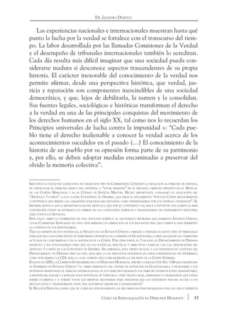 57Curso de Especialización en Derechos Humanos
Dr. Leandro Despouy
Las experiencias nacionales e internacionales muestran hasta qué
punto la lucha por la verdad se fortalece con el transcurso del tiem-
po. La labor desarrollada por las llamadas Comisiones de la Verdad
y el desempeño de tribunales internacionales también lo acreditan.
Cada día resulta más difícil imaginar que una sociedad pueda con-
siderarse madura si desconoce aspectos trascendentes de su propia
historia. El carácter inexorable del conocimiento de la verdad nos
permite afirmar, desde una perspectiva histórica, que verdad, jus-
ticia y reparación son componentes inescindibles de una sociedad
democrática, y que, lejos de debilitarla, la nutren y la consolidan.
Sus fuentes legales, sociológicas e históricas transforman el derecho
a la verdad en una de las principales conquistas del movimiento de
los derechos humanos en el siglo XX, tal como nos lo recuerdan los
Principios universales de lucha contra la impunidad 9): “Cada pue-
blo tiene el derecho inalienable a conocer la verdad acerca de los
acontecimientos sucedidos en el pasado (…) El conocimiento de la
historia de un pueblo por su opresión forma parte de su patrimonio
y, por ello, se deben adoptar medidas encaminadas a preservar del
olvido la memoria colectiva”.
Ejecutivo la facultad legislativa de crear este tipo de Comisiones). Condenó la violación al derecho de defensa,
en particular el derecho básico del detenido a “estar presente” en el proceso, derecho previsto en el Manual
de las Cortes Marciales y en el Código de Justicia Militar. Hecho importante: consagró la aplicación del
“Artículo 3 común” a los cuatro Convenios de Ginebra, que exige el juzgamiento “por una Corte regularmente
constituida que brinde las garantías judiciales reconocidas como indispensables por los pueblos civilizados”. El
Informe destaca así la importancia de ese artículo, que por su contenido y alcance constituye una suerte de mini
convención donde se establece un umbral de las condiciones jurídicas y humanitarias de cumplimiento ineludible
para todos los Estados.
Este fallo abrió la posibilidad de una solución jurídica al gigantesco problema que enfrenta Estados Unidos,
cuyas Comisiones Especiales no sólo han impedido la liberación de los inocentes sino que tampoco han permitido
la condena de los responsables.
Tras la emisión de esta sentencia, el Senado de los Estados Unidos comenzó a diseñar un nuevo tipo de tribunales
para juzgar a los sospechosos de terrorismo detenidos en la prisión de Guantánamo, o bien legalizar las comisiones
actuales de conformidad con la sentencia de la Corte. Por otra parte, el 7 de julio, el Departamento de Defensa
instruyó a sus funcionarios para que en sus políticas, prácticas y directivas cumplan con las disposiciones del
artículo 3 común de los Convenios de Ginebra. Sin embargo, esta orden incluía a los detenidos en custodia del
Departamento de Defensa pero no era aplicable a los presuntos detenidos en otras dependencias del Gobierno,
como por ejemplo la CIA, por lo cual cumplía sólo parcialmente la decisión de la Corte Suprema.
En julio de 2006, la Comisión Interamericana de Derechos Humanos, aprobó la resolución No. 1/06 que exhortaba
al Gobierno de Estados Unidos “al cierre inmediato del centro de detención de Guantánamo; a transferir a los
detenidos respetando el derecho internacional de los derechos humanos y el derecho internacional humanitario;
a investigar, juzgar y castigar toda instancia de tortura u otro trato cruel, inhumano o degradante que pueda
haber ocurrido; y a tomar todas las medidas necesarias para asegurar que los detenidos tengan acceso a un
proceso justo y transparente ante una autoridad imparcial e independiente”
El Relator Especial espera que se cumplan integralmente las recomendaciones realizadas por los cinco expertos
 