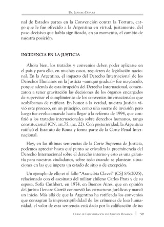 59Curso de Especialización en Derechos Humanos
Dr. Leandro Despouy
nal de Estados partes en la Convención contra la Tortura, car-
go que le fue ofrecido a la Argentina en virtud, justamente, del
paso decisivo que había significado, en su momento, el cambio de
nuestra posición.
Incidencia en la Justicia
Ahora bien, los tratados y convenios deben poder aplicarse en
el país y para ello, en muchos casos, requieren de legislación nacio-
nal. En la Argentina, el impacto del Derecho Internacional de los
Derechos Humanos en la Justicia –aunque gradual– fue mayúsculo,
porque además de esta irrupción del Derecho Internacional, comen-
zaron a tener gravitación las decisiones de los órganos encargados
de supervisar el cumplimiento de los convenios internacionales que
acabábamos de ratificar. En honor a la verdad, nuestra Justicia vi-
vió este proceso, en un principio, como una suerte de invasión pero
luego fue evolucionando hasta llegar a la reforma de 1994, que con-
firió a los tratados internacionales sobre derechos humanos, rango
constitucional (CN, art.75, inc. 22). Con posterioridad, la Argentina
ratificó el Estatuto de Roma y forma parte de la Corte Penal Inter-
nacional.
Hoy, en las últimas sentencias de la Corte Suprema de Justicia,
podemos apreciar hasta qué punto se cristaliza la preeminencia del
Derecho Internacional sobre el derecho interno y esto es una garan-
tía para nuestros ciudadanos, sobre todo cuando se plantean situa-
ciones en las que impera un estado de sitio o de excepción.
Un ejemplo de ello es el fallo “Arancibia Clavel” (CSJ 8/5/2005),
relacionado con el asesinato del militar chileno Carlos Prats y de su
esposa, Sofía Cuthbert, en 1974, en Buenos Aires, que en opinión
del jurista Genaro Carrió conmovió las estructuras jurídicas y marcó
un inicio. Más allá de que la Argentina ha ratificado los convenios
que consagran la imprescriptibilidad de los crímenes de lesa huma-
nidad, el valor de esta sentencia está dado por la calificación de ius
 