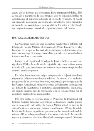 60 Curso de Especialización en Derechos Humanos
Dr. Leandro Despouy
cogens de las normas que consagran dicha imprescriptibilidad. Ello
deriva de la naturaleza de los crímenes, que no son amnistiables ni
admiten que el imputado adquiera el status de refugiado, ni pueda
ser invocado para negar un pedido de extradición. Estos principios
derivan de dos condiciones: la atrocidad de los actos y el hecho de
que hayan sido cometidos desde el propio aparato del Estado.
Justicia militar argentina
La Argentina tiene aún una asignatura pendiente: la reforma del
Código de Justicia Militar. El proyecto del Poder Ejecutivo en ela-
boración –y al que se ha invitado a participar a destacados juris-
tas– contiene aspectos muy encomiables y se adecua a los estándares
internacionales en la materia.
Incluye la derogación del Código de Justicia Militar actual, que
rige desde 1951, y la abolición de la jurisdicción penal militar, reser-
vándola sólo para cuestiones castrenses o situaciones excepcionales
como el estado de guerra.
En todos los otros casos, asigna competencia a la Justicia ordina-
ria para los delitos cometidos por militares. En cuanto a las violacio-
nes graves de los derechos humanos, perpetradas por integrantes de
las Fuerzas Armadas, el proyecto acentúa debidamente la obligación
del Estado de investigarlas y castigarlas en jurisdicciones ordinarias,
sin admitir ningún tipo de restricción legal o reglamentaria por la
condición militar de los responsables.
Por otra parte, la reforma acoge el Principio de Integridad del
Sistema Judicial, tal como lo propician las Naciones Unidas, puesto
que la derogación del Código de Justicia Militar actual no implica la
adopción de uno nuevo sino la incorporación en el Código Penal de
la Nación de figuras específicas, que contemplan los delitos de índole
militar. Allí se subraya también la importancia de abolir la pena de
muerte y cómo esta decisión allanaría el camino para que el Gobierno
 