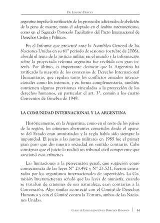 61Curso de Especialización en Derechos Humanos
Dr. Leandro Despouy
argentino impulse la ratificación de los protocolos adicionales de abolición
de la pena de muerte, tanto el adoptado en el ámbito interamericano,
como en el Segundo Protocolo Facultativo del Pacto Internacional de
Derechos Civiles y Políticos.
En el Informe que presenté ante la Asamblea General de las
Naciones Unidas en su 61° período de sesiones (octubre de 2006),
abordé el tema de la justicia militar en el mundo y la información
sobre la proyectada reforma argentina fue recibida con gran in-
terés. Por último, es importante destacar que la Argentina ha
ratificado la mayoría de los convenios de Derecho Internacional
Humanitario, que regulan tanto los conflictos armados interna-
cionales como los internos, y en forma complementaria, también
contienen algunas previsiones vinculadas a la protección de los
derechos humanos, en particular el art. 3°, común a los cuatro
Convenios de Ginebra de 1949.
La comunidad internacional y la Argentina
Históricamente, en la Argentina, como en el resto de los países
de la región, los crímenes aberrantes cometidos desde el apara-
to del Estado eran amnistiados y la regla había sido siempre la
impunidad. El juicio a las juntas militares en 1985 fue el primer
gran paso que dio nuestra sociedad en sentido contrario. Cabe
consignar que el juicio lo realizó un tribunal civil competente que
sancionó esos crímenes.
Las limitaciones a la persecución penal, que surgieron como
consecuencia de las leyes N° 23.492 y Nº 23.521, fueron censu-
radas por los organismos internacionales de supervisión. La Co-
misión Interamericana señaló que las leyes de amnistía, cuando
se trataban de crímenes de esa naturaleza, eran contrarias a la
Convención. Algo similar aconteció con el Comité de Derechos
Humanos y con el Comité contra la Tortura, ambos de las Nacio-
nes Unidas.
 