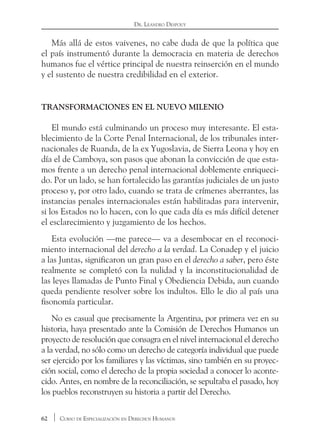 62 Curso de Especialización en Derechos Humanos
Dr. Leandro Despouy
Más allá de estos vaivenes, no cabe duda de que la política que
el país instrumentó durante la democracia en materia de derechos
humanos fue el vértice principal de nuestra reinserción en el mundo
y el sustento de nuestra credibilidad en el exterior.
Transformaciones en el nuevo milenio
El mundo está culminando un proceso muy interesante. El esta-
blecimiento de la Corte Penal Internacional, de los tribunales inter-
nacionales de Ruanda, de la ex Yugoslavia, de Sierra Leona y hoy en
día el de Camboya, son pasos que abonan la convicción de que esta-
mos frente a un derecho penal internacional doblemente enriqueci-
do. Por un lado, se han fortalecido las garantías judiciales de un justo
proceso y, por otro lado, cuando se trata de crímenes aberrantes, las
instancias penales internacionales están habilitadas para intervenir,
si los Estados no lo hacen, con lo que cada día es más difícil detener
el esclarecimiento y juzgamiento de los hechos.
Esta evolución —me parece— va a desembocar en el reconoci-
miento internacional del derecho a la verdad. La Conadep y el juicio
a las Juntas, significaron un gran paso en el derecho a saber, pero éste
realmente se completó con la nulidad y la inconstitucionalidad de
las leyes llamadas de Punto Final y Obediencia Debida, aun cuando
queda pendiente resolver sobre los indultos. Ello le dio al país una
fisonomía particular.
No es casual que precisamente la Argentina, por primera vez en su
historia, haya presentado ante la Comisión de Derechos Humanos un
proyecto de resolución que consagra en el nivel internacional el derecho
a la verdad, no sólo como un derecho de categoría individual que puede
ser ejercido por los familiares y las víctimas, sino también en su proyec-
ción social, como el derecho de la propia sociedad a conocer lo aconte-
cido. Antes, en nombre de la reconciliación, se sepultaba el pasado, hoy
los pueblos reconstruyen su historia a partir del Derecho.
 