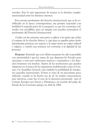 64 Curso de Especialización en Derechos Humanos
Dr. Leandro Despouy
tratados. Pero lo más importante de retener es la absoluta comple-
mentariedad entre los distintos sistemas.
Este notorio predominio del derecho internacional, que se ha es-
tablecido en la época contemporánea, me permite responder con
facilidad la segunda parte de la pregunta, ya que las cuestiones cul-
turales son atendibles, pero en ningún caso pueden contradecir el
predominio del Derecho Internacional.
¿Cuáles son las sanciones más graves a aplicar a los países que violan
el conjunto de los derechos básicos? y ¿qué pasa en aquellos países donde
determinadas prácticas con respecto a la mujer tienen un origen cultural
o religioso, y cuándo esas prácticas son contrarias a la dignidad de las
personas?
Despouy: Entiendo que esta última pregunta ha sido respondida
con anterioridad y que las armas de que disponen los Estados para
sancionar a otros por violaciones masivas y sistemáticas a los dere-
chos humanos son muchas. Aparte de las resoluciones que pueden
adoptarse en el marco de los organismos multilaterales como el Con-
sejo o la Asamblea General, está también la posibilidad de interpo-
ner querellas interestatales. Si bien se trata de un mecanismo poco
utilizado, cuando se ha hecho uso de él, ha tenido consecuencias
muy efectivas, como fue el caso de la denuncia presentada ante el
Consejo Europeo por Suecia y Dinamarca, en ocasión del golpe de
Estado de los Coroneles griegos en abril de 1967.
 
