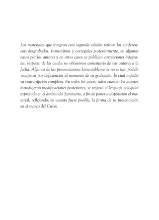 Los materiales que integran esta segunda edición reúnen las conferen-
cias desgrabadas, transcriptas y corregidas posteriormente, en algunos
casos por los autores y en otros casos se publican correcciones integra-
les, respecto de las cuales no obtuvimos comentario de sus autores a la
fecha. Algunas de las presentaciones lamentablemente no se han podido
recuperar por deficiencias al momento de su grabación, lo cual impidió
su transcripción completa. En todos los casos, salvo cuando los autores
introdujeron modificaciones posteriores, se respetó el lenguaje coloquial
expresado en el ámbito del Seminario, a fin de poner a disposición el ma-
terial, reflejando, en cuanto fuere posible, la forma de su presentación
en el marco del Curso.
 