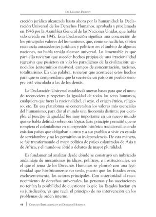 44 Curso de Especialización en Derechos Humanos
Dr. Leandro Despouy
creción jurídica alcanzada hasta ahora por la humanidad: la Decla-
ración Universal de los Derechos Humanos, aprobada y proclamada
en 1948 por la Asamblea General de las Naciones Unidas, que había
sido creada en 1945. Esta Declaración significa una concreción de
los principales valores del humanismo, que, como se ha dicho, si bien
reconocía antecedentes jurídicos y políticos en el ámbito de algunas
naciones, no había tenido alcance universal. Lo lamentable es que
para ello tuvieran que suceder hechos propios de una irracionalidad
regresiva que pusieron en vilo los paradigmas de la civilización: ge-
nocidios (exterminios masivos), campos de concentración, racismo,
totalitarismo. En una palabra, tuvieron que acontecer estos hechos
para que se comprendiera que la suerte de un país o un pueblo siem-
pre está vinculada a las de los demás.
La Declaración Universal estableció nuevas bases para que el mun-
do reconociera y respetara la igualdad de todos los seres humanos,
cualquiera que fuera la nacionalidad, el sexo, el origen étnico, religio-
so, etc. En esa plataforma se concretaban los valores más esenciales
del humanismo, para dar al mundo una fisonomía distinta; por ejem-
plo, el principio de igualdad fue muy importante en un nuevo mundo
que se había definido sobre otra lógica. Este principio permitió que se
rompiera el colonialismo en su expresión histórica tradicional, cuando
existían países que obligaban a otros y a sus pueblos a vivir en estado
de servidumbre y no les permitían su independencia. De esta manera,
se fue transformando el mapa político de países colonizados de Asia y
de África, y el mundo se abrió a debates de mayor pluralidad.
Es fundamental analizar desde dónde se construyó un imbricado
andamiaje de mecanismos jurídicos, políticos, e institucionales, en
el que el tema de los Derechos Humanos se planteó con una legi-
timidad que históricamente no tenía, puesto que los Estados eran,
excluyentemente, los actores principales. Con anterioridad al reco-
nocimiento de derechos universales, las personas y las asociaciones
no tenían la posibilidad de cuestionar lo que los Estados hacían en
su jurisdicción, ya que regía el principio de no intervención en los
problemas de orden interno.
 
