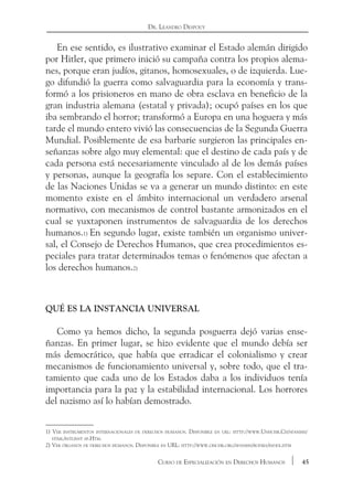 45Curso de Especialización en Derechos Humanos
Dr. Leandro Despouy
En ese sentido, es ilustrativo examinar el Estado alemán dirigido
por Hitler, que primero inició su campaña contra los propios alema-
nes, porque eran judíos, gitanos, homosexuales, o de izquierda. Lue-
go difundió la guerra como salvaguardia para la economía y trans-
formó a los prisioneros en mano de obra esclava en beneficio de la
gran industria alemana (estatal y privada); ocupó países en los que
iba sembrando el horror; transformó a Europa en una hoguera y más
tarde el mundo entero vivió las consecuencias de la Segunda Guerra
Mundial. Posiblemente de esa barbarie surgieron las principales en-
señanzas sobre algo muy elemental: que el destino de cada país y de
cada persona está necesariamente vinculado al de los demás países
y personas, aunque la geografía los separe. Con el establecimiento
de las Naciones Unidas se va a generar un mundo distinto: en este
momento existe en el ámbito internacional un verdadero arsenal
normativo, con mecanismos de control bastante armonizados en el
cual se yuxtaponen instrumentos de salvaguardia de los derechos
humanos.1) En segundo lugar, existe también un organismo univer-
sal, el Consejo de Derechos Humanos, que crea procedimientos es-
peciales para tratar determinados temas o fenómenos que afectan a
los derechos humanos.2)
Qué es la instancia universal
Como ya hemos dicho, la segunda posguerra dejó varias ense-
ñanzas. En primer lugar, se hizo evidente que el mundo debía ser
más democrático, que había que erradicar el colonialismo y crear
mecanismos de funcionamiento universal y, sobre todo, que el tra-
tamiento que cada uno de los Estados daba a los individuos tenía
importancia para la paz y la estabilidad internacional. Los horrores
del nazismo así lo habían demostrado.
1) Ver instrumentos internacionales de derechos humanos. Disponible en url: http://www.Unhchr.Ch/spanish/
html/intlinst sp.Htm.
2) Ver órganos de derechos humanos. Disponible en URL: http://www.ohchr.org/spanish/bodies/index.htm
 