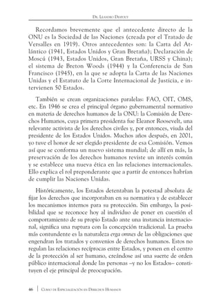 46 Curso de Especialización en Derechos Humanos
Dr. Leandro Despouy
Recordamos brevemente que el antecedente directo de la
ONU es la Sociedad de las Naciones (creada por el Tratado de
Versalles en 1919). Otros antecedentes son: la Carta del At-
lántico (1941, Estados Unidos y Gran Bretaña); Declaración de
Moscú (1943, Estados Unidos, Gran Bretaña, URSS y China);
el sistema de Breton Woods (1944) y la Conferencia de San
Francisco (1945), en la que se adopta la Carta de las Naciones
Unidas y el Estatuto de la Corte Internacional de Justicia, e in-
tervienen 50 Estados.
También se crean organizaciones paralelas: FAO, OIT, OMS,
etc. En 1946 se crea el principal órgano gubernamental normativo
en materia de derechos humanos de la ONU: la Comisión de Dere-
chos Humanos, cuya primera presidenta fue Eleanor Roosevelt, una
relevante activista de los derechos civiles y, por entonces, viuda del
presidente de los Estados Unidos. Muchos años después, en 2001,
yo tuve el honor de ser elegido presidente de esa Comisión. Vemos
así que se conforma un nuevo sistema mundial; de allí en más, la
preservación de los derechos humanos reviste un interés común
y se establece una nueva ética en las relaciones internacionales.
Ello explica el rol preponderante que a partir de entonces habrían
de cumplir las Naciones Unidas.
Históricamente, los Estados detentaban la potestad absoluta de
fijar los derechos que incorporaban en su normativa y de establecer
los mecanismos internos para su protección. Sin embargo, la posi-
bilidad que se reconoce hoy al individuo de poner en cuestión el
comportamiento de su propio Estado ante una instancia internacio-
nal, significa una ruptura con la concepción tradicional. La prueba
más contundente es la naturaleza erga omnes de las obligaciones que
engendran los tratados y convenios de derechos humanos. Estos no
regulan las relaciones recíprocas entre Estados, y ponen en el centro
de la protección al ser humano, creándose así una suerte de orden
público internacional donde las personas –y no los Estados– consti-
tuyen el eje principal de preocupación.
 