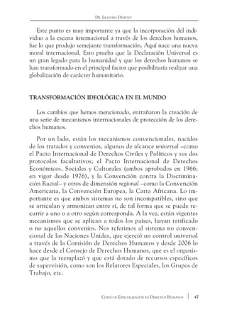 47Curso de Especialización en Derechos Humanos
Dr. Leandro Despouy
Este punto es muy importante ya que la incorporación del indi-
viduo a la escena internacional a través de los derechos humanos,
fue lo que produjo semejante transformación. Aquí nace una nueva
moral internacional. Esto prueba que la Declaración Universal es
un gran legado para la humanidad y que los derechos humanos se
han transformado en el principal factor que posibilitaría realizar una
globalización de carácter humanitario.
Transformación ideológica en el mundo
Los cambios que hemos mencionado, entrañaron la creación de
una serie de mecanismos internacionales de protección de los dere-
chos humanos.
Por un lado, están los mecanismos convencionales, nacidos
de los tratados y convenios, algunos de alcance universal –como
el Pacto Internacional de Derechos Civiles y Políticos y sus dos
protocolos facultativos; el Pacto Internacional de Derechos
Económicos, Sociales y Culturales (ambos aprobados en 1966;
en vigor desde 1976), y la Convención contra la Discrimina-
ción Racial– y otros de dimensión regional –como la Convención
Americana, la Convención Europea, la Carta Africana. Lo im-
portante es que ambos sistemas no son incompatibles, sino que
se articulan y armonizan entre sí, de tal forma que se puede re-
currir a uno o a otro según corresponda. A la vez, están vigentes
mecanismos que se aplican a todos los países, hayan ratificado
o no aquellos convenios. Nos referimos al sistema no conven-
cional de las Naciones Unidas, que ejerció un control universal
a través de la Comisión de Derechos Humanos y desde 2006 lo
hace desde el Consejo de Derechos Humanos, que es el organis-
mo que la reemplazó y que está dotado de recursos específicos
de supervisión, como son los Relatores Especiales, los Grupos de
Trabajo, etc.
 