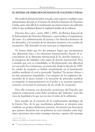 48 Curso de Especialización en Derechos Humanos
Dr. Leandro Despouy
El sistema de derechos humanos de Naciones Unidas
He tenido la fortuna de haber actuado como experto y también como
representante del país en el sistema de derechos humanos de Naciones
Unidas, pero, más allá de lo testimonial, me interesa hacer una reflexión
sobre lo que podríamos llamar la regulación jurídica de la violencia.
Durante doce años –entre 1985 y 1997– fui Relator Especial de
la Subcomisión de Derechos Humanos 3) para realizar el seguimiento
del tema «La administración de justicia y los derechos humanos de
los detenidos, y la cuestión de los derechos humanos y los estados de
excepción». Me detendré en este tema por su importancia.
Ya hemos dicho que los dos primeros logros que incorporaron
una dimensión ética a las relaciones internacionales fueron: el re-
conocimiento de la dimensión internacional de los derechos humanos, y
la emergencia del individuo como sujeto de derecho internacional. Pero
a medida que esto se consolidaba, se iba planteando otra dificultad
en casi todos los continentes, en particular desde la década de 1970:
los estados de excepción se habían transformado en el instrumento
jurídico mediante el cual se pretendía “legalizar” los peores abusos y
las más perniciosas iniquidades. Casi ninguno de los regímenes dic-
tatoriales de la época resistió a la tentación de pretender justificar
su irrupción (o mantenimiento) en el poder y su accionar represivo
concreto, invocando la existencia de un estado de excepción.
Para ello contaron con destacados tecnócratas del Derecho que
supieron comportarse como fieles servidores del “príncipe”, para dar
visos de legalidad a lo que no era sino el reino de lo arbitrario.
Esto sucedía en el contexto de la confrontación ideológica de
la Guerra Fría, de la que muchísimos gobiernos se sirvieron para
combatir sus propias disidencias internas. Acontecía con frecuencia
que quienes disentían con un gobierno no eran tratados como legí-
timos opositores sino como enemigos internos, agentes del enemigo
3) Resolución 1985/37 del Consejo Económico y Social.
 