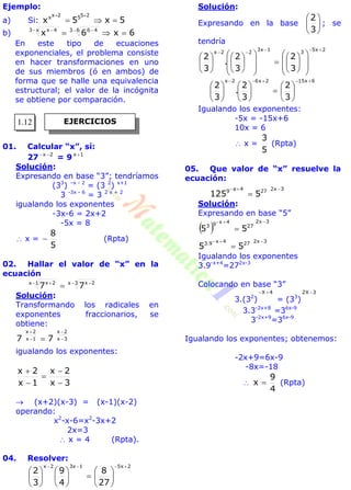 Ejemplo:
a) Si: 5x5x
2552xx


b) 6x6x 63 46x3 4x
   
En este tipo de ecuaciones
exponenciales, el problema consiste
en hacer transformaciones en uno
de sus miembros (ó en ambos) de
forma que se halle una equivalencia
estructural; el valor de la incógnita
se obtiene por comparación.
01. Calcular “x”, sí:
27 2x 
= 9 1x 
Solución:
Expresando en base “3”; tendríamos
(33
) –x - 2
= (3 2
) x+1
3 -3x - 6
= 3 2 x + 2
igualando los exponentes
-3x-6 = 2x+2
-5x = 8
 x =
5
8
 (Rpta)
02. Hallar el valor de “x” en la
ecuación
3x 2x1x 2x
77   

Solución:
Transformando los radicales en
exponentes fraccionarios, se
obtiene:
3x
2x
1x
2x
77 




igualando los exponentes:
3x
2x
1x
2x





 (x+2)(x-3) = (x-1)(x-2)
operando:
x2
-x-6=x2
-3x+2
2x=3
 x = 4 (Rpta).
04. Resolver:
2x51x32x
27
8
4
9
3
2



















Solución:
Expresando en la base 





3
2
; se
tendría
2x5
3
1x3
22x
3
2
3
2
.
3
2





































6x152x62x
3
2
3
2
.
3
2



















Igualando los exponentes:
-5x = -15x+6
10x = 6
 x =
5
3
(Rpta)
05. Que valor de “x” resuelve la
ecuación:
3x2274a9
5125


Solución:
Expresando en base “5”
 
3x2
27
4x93
55


3x2274x9.3
55


Igualando los exponentes
3.9-x+4
=272x-3
Colocando en base “3”
3.(32
)
4X 
= (33
)
3X2 
3.3-2x+8
=36x-9
3-2x+9
=36x-9
Igualando los exponentes; obtenemos:
-2x+9=6x-9
-8x=-18

4
9
x  (Rpta)
EJERCICIOS1.12
 