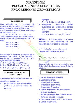 Una sucesión es un conjunto de
números que presenta un cierto orden
de acuerdo a una ley de formación.
En términos de conjunto las sucesiones
se expresan como :
S = {a1, a2, a3, ....., an, ....}
Toda sucesión debe ser determinado a
través de su término e-nésimo (an), es
decir:
Para n = 1  a1
Para n = 2  a2
Para n = 3  a3
. . .
. . .
. . .
En general un término cualquiera de la
sucesión tal como ak, se obtiene a
través de an cuando n = k. Son
ejemplos de sucesiones :
a. P = { 3,5,7,9,....., (2n+1),...}
b. Q = {1,4,9,16,....., n²,.........}
c. R = {1,1,2,6,24,....,(n-1)!,.....}
Atendiendo al número de términos las
sucesiones pueden ser :
a. Sucesiones finitas.- Son aquellas
que tienen un número limitado de
términos.
Ejemplo:
A = {6, 9, 12, 15, 18, 21, 24, 27}
b. Sucesiones infinitas.- Estas
sucesiones se caracterizan porque
sus términos son ilimitados.
Ejemplo:
P = {-1, 2, 7, 14, ....., (n²-2),....}
SERIES.- Se llama serie a la suma
indicada de los elementos de una
sucesión, es decir dada la sucesión.
S = {a1, a2, a3, .........., an, .......}
La serie está representada por
........... 


n
n
n aaaaa 321
1
Dependiendo de que la sucesión sea
finita e infinita, las series serán finitas e
infinitas.
Entre los de interés tenemos :
a. Las Progresiones.
- Progresión aritmética.
- Progresión geométrica.
- Progresión Armónica.
b. Series de potencia de los números
enteros positivos.
c. Series numéricas relacionadas con los
números enteros positivos.
d. Series que involucran combinatorias.
e. Series recurrentes.
SUCESIONES
TIPOS DE SERIESCLASIFICACION DE LAS
SUCESIONES
SUCESIONES
PROGRESIONES ARITMETICAS
PROGRESIONES GEOMETRICAS
 