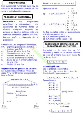 Son Sucesiones numéricas cuya ley de
formación se establece a través de una
suma o multiplicación constante.
Definición.- Las progresiones
aritméticas o diferenciales son
sucesiones de números donde un
término cualquiera después del
primero es igual al anterior más una
cantidad constante (distinta de cero)
llamada razón o diferencia de la
progresión.
Símbolos de una progresión aritmética.
P.A. : Significa progresión aritmética.
÷ : Inicio de una P.A.
a1 : Primer término de la P.A.
an : último término de la P.A.
n : número de términos de la P.A.
r : Razón o diferencia constante.
Sn : Suma de los n primeros términos
de una P.A.
m : Medios de una P.A.
Representación general de una P.A.
Las sucesiones aritméticas finitas de
razón “r” y “n” términos se representan
bajo la forma.
Extremos de la P.A.
÷ a1. a2 ................................. an-1; an
m = n – 2 (medios)
Aritméticos
Medios : ó
Diferenciales
r  0
Razón : r = a2 – a1 ..... = an – an-1
Ejemplos de P.A.
a). ÷ 6.9.12.15.18 
b). ÷ 9.7.5.3.1.-1 
De los ejemplos vistos las progresiones
aritméticas pueden ser :
a). P.A. creciente (razón > 0)
b). P.A. Decreciente (razón < 0)
Propiedad 1.- En toda P.A. de “n”
términos y razón “r” el último término
es igual al primero más (n-1) veces la
razón, es decir :
an = a1 + (n – 1) r
DEMOSTRACION
Sea la progresión aritmética
÷ a1 . a2 . a3 ......... an-2 . an-1 . an
Por definición sabemos que :
ak = ak-1 + r K = 2, 3,4,....n
Expandiendo :
a1 = a1
a2 = a1 +r
a3 = a2 +r
a4 = a3 +r
. (n-1) veces
.
an-2 = an-3+r
an-1 = an-2+r
an = an-1+r
an = a1 + r + r+......+r
 an = a1 + ( n – 1) r
PROGRESIONES
PROGRESION ARITMETICA
Primer
Término
Último
Término
a1 : 6
an : 18
r : 9-6=3
n : 5
m : 3
a1 : 9
an : -1
r : 7-9=2
n : 6
m : 6-2=4
PROPIEDADES GENERALES DE LAS
PROGRESIONES ARITMETICAS
(n – 1) veces
 