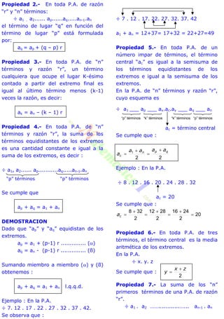 Propiedad 2.- En toda P.A. de razón
“r” y “n” términos:
÷ a1 . a2...... ap......aq.....an-1.an
el término de lugar “q” en función del
término de lugar “p” está formulada
por:
aq = ap + (q – p) r
Propiedad 3.- En toda P.A. de “n”
términos y razón “r”, un término
cualquiera que ocupe el lugar K-ésimo
contado a partir del extremo final es
igual al último término menos (k-1)
veces la razón, es decir:
ak = an – (k – 1) r
Propiedad 4.- En toda P.A. de “n”
términos y razón “r”, la suma de los
términos equidistantes de los extremos
es una cantidad constante e igual a la
suma de los extremos, es decir :
÷ a1, a2...... ap...........aq.....an-1.an
“p” términos “p” términos
Se cumple que
ap + aq = a1 + an
DEMOSTRACION
Dado que “ap” y “aq” equidistan de los
extremos.
ap = a1 + (p-1) r .............. ()
aq = an - (p-1) r .............. (ß)
Sumando miembro a miembro () y (ß)
obtenemos :
ap + aq = a1 + an l.q.q.d.
Ejemplo : En la P.A.
÷ 7. 12 . 17 . 22 . 27 . 32 . 37 . 42.
Se observa que :
÷ 7 . 12 . 17. 22. 27. 32. 37. 42
a1 + an = 12+37= 17+32 = 22+27=49
Propiedad 5.- En toda P.A. de un
número impar de términos, el término
central “ac” es igual a la semisuma de
los términos equidistantes de los
extremos e igual a la semisuma de los
extremos.
En la P.A. de “n” términos y razón “r”,
cuyo esquema es
÷ a1 ___ ap ___ ax.ac.ay ___ aq ___ an
ac = término central
Se cumple que :
22
1 qpn
c
aaaa
a




Ejemplo : En la P.A.
÷ 8 . 12 . 16 . 20 . 24 . 28 . 32
ac = 20
Se cumple que :
20
2
2416
2
2812
2
328






ca
Propiedad 6.- En toda P.A. de tres
términos, el término central es la media
aritmética de los extremos.
En la P.A.
÷ x. y. z
Se cumple que :
2
zx
y


Propiedad 7.- La suma de los “n”
primeros términos de una P.A. de razón
“r”.
÷ a1 . a2 ……............…... an-1 . an
“p” términos “k” términos “k” términos “p” términos
 