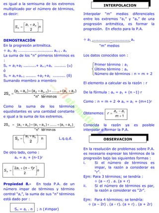 es igual a la semisuma de los extremos
multiplicado por el número de términos,
es decir:
n
aa
S n
n 




 

2
1
DEMOSTRACIÓN
En la progresión aritmética.
÷ a1. a2 …………………............ an-1 . an
La suma de los “n” primeros términos es
:
Sn = a1+a2 ..........+ an-1+an ......... ()
ó
Sn = an+an-1 ........ +a2 +a1 .......... (ß)
Sumando miembro a miembro
osmintér"n"
)aa(.......)aa()aa(
S2 1n1n2n1
n

 
Como la suma de los términos
equidistantes es una cantidad constante
e igual a la suma de los extremos.
osmintér"n"
)aa(.......)aa()aa(S2 n1n1n1n 
n
2
aa
S n1
n 




 
 L.q.q.d.
De otro lado, como :
an = a1 + (n-1)r
n
rna
Sn 




 

2
12 1 )(
Propiedad 8.- En toda P.A. de un
número impar de términos y término
central “ac”, la suma de sus “n” términos
está dado por :
Sn = ac . n ; n (#impar)
Interpolar “m” medios diferenciales
entre los extremos “a1” y “an” de una
progresión aritmética, es formar la
progresión. En efecto para la P.A.
÷ a1 .............................. an
“m” medios
Los datos conocidos son :
Primer término : a1
Último término : an
Número de términos : n = m + 2
El elemento a calcular es la razón : r
De la fórmula : an = a1 + (n –1) r
Como : n = m + 2  an = a1 + (m+1)r
Obtenemos:
1
1



m
aa
r n
Conocida la razón ya es posible
interpolar o formar la P.A.
En la resolución de problemas sobre P.A.
es necesario expresar los términos de la
progresión bajo las siguientes formas :
i. Si el número de términos es
impar, la razón a considerar es
“r”.
Ejm: Para 3 términos; se tendría :
÷ (a – r) . a. (a + r)
ii. Si el número de términos es par,
la razón a considerar es “2r”.
Ejm: Para 4 términos; se tendría:
÷ (a – 2r) . (a - r). (a + r) . (a + 2r)
OBSERVACION
INTERPOLACION
 