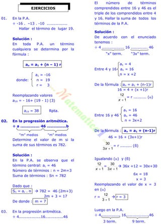 01. En la P.A.
÷ -16 . –13 . -10 ................
Hallar el término de lugar 19.
Solución :
En toda P.A. un término
cualquiera se determina por la
fórmula :
an = a1 + (n – 1) r
a1 = -16
donde: n = 19
r = 3
Reemplazando valores
a19 = - 16+ (19 - 1) (3)
a19 = 38 Rpta.
02. En la progresión aritmética.
÷ a ............... 46 ...............b
“m” medios “m” medios
Determine el valor de m si la
suma de sus términos es 782.
Solución :
En la P.A. se observa que el
término central: ac = 46
Número de términos : n = 2m+3
Suma de términos : Sn = 782
Dado que :
Sn = ac . n  782 = 46 (2m+3)
2m + 3 = 17
De donde : m = 7
03. En la progresión aritmética.
÷ 4.................16..............46
El número de términos
comprendidos entre 16 y 46 es el
triple de los comprendidos entre 4
y 16. Hallar la suma de todos los
términos de la P.A.
Solución :
De acuerdo con el enunciado
tenemos :
÷ 4 ................. 16 ............. 46
“x” term. “3x” term.
a1 = 4
Entre 4 y 16 an = 16
n = x +2
De la fórmula : an = a1 + (n-1)r
16 = 4 + (x +1)r
1
12
x
= r .......... ()
a1 = 16
Entre 16 y 46 an = 46
n = 3x+2
De la fórmula : an = a1 + (n-1)r
46 = 16 + (3x+1)r
13
30
x
= r ......... (ß)
Igualando () y (ß)
1
12
x
=
13
30
x
 36x +12 = 30x+30
6x = 18
x = 3
Reemplazando el valor de x = 3
en ()
r =
13
12

 r = 3
Luego en la P.A.
÷ 4............... 16..................46
3 term. 9 term.
EJERCICIOS
 