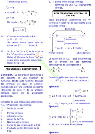 Tenemos los datos :
a1 = 4
an = 46  n
aa
S n
n 




 

2
1
n = 15
De donde : 15
2
464
15 




 
S
S15 = 375
04. Cuantos términos de la P.A.
÷ 32 . 26 . 20 .......................
Se deben tomar para que su
suma sea 72. Rpta. 9.
05. Si, Sn = 3n (2n – 1) es la suma de
los “n” términos de una P.A.
Hallar el término de lugar “p” que
ocupa dicha progresión aritmética.
Rpta: 3 (4 p - 3)
Definición.- La progresión geométrica o
por cociente es una sucesión de
números, donde cada término después
del primero es igual al anterior,
multiplicado por una cantidad constante
(diferente de cero y de la unidad),
llamada razón de la progresión
geométrica.
Símbolos de una progresión geométrica.
P.G. : Progresión geométrica

 : Inicio de la P.G.
t1 : Primer término
tn : último término
q : razón de la P.G.
n : Número de términos
s : Suma de los términos de la P.G.
p : Producto de los términos de la
P.G.
S : Suma límite de los infinitos
términos de una P.G. decreciente
infinita.
Toda progresión geométrica de “n”
términos y razón “q” se representa de la
siguiente forma :
Extremos

 t1 : t2 : ....................... : tn-1: tn
Geométricos
* Medios
Proporcionales
* q  0  q  1 (razón)
Primer Termino último término
La razón de la P.G. está determinada
por la división de dos términos
consecutivos de la progresión :
12
3
1
2


n
n
t
t
t
t
t
t
q ......................
Debemos tener en cuenta lo siguiente :
i. Si : q > 1, la P.G. es creciente :
Ejemplo:
q = 12
2
4


 2 : 4 : 8 : 16 : 32 La P.G. es
creciente
ii. Si; 0 <q <1, la P.G. es decreciente.
Ejemplo:
q =
3
1
27
9


 243 : 81: 27: 9 0 
3
1
 1
La P.G. es decreciente
iii. Si : q < 0 la P.G. es oscilante.
Ejemplo:
PROGRESION GEOMETRICA
REPRESENTACION GENERAL DE
UNA P.G.
 