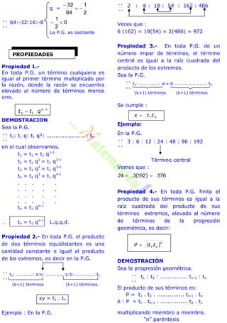 q =
2
1
64
32



 64:-32:16:-8 0
2
1

La P.G. es oscilante
Propiedad 1.-
En toda P.G. un término cualquiera es
igual al primer término multiplicado por
la razón, donde la razón se encuentra
elevado al número de términos menos
uno.
1
1

 n
n qtt
DEMOSTRACION
Sea la P.G.

 t1: t1 q: t1 q²: ..................... : tn
en el cual observamos.
t1 = t1 = t1 q1-1
t2 = t1 q1
= t1 q2-1
t3 = t1 q2
= t1 q3-1
t4 = t1 q3
= t1 q4-1
. . . . .
. . . . .
. . . . .
. . . . .
tn = t1 qn-1
 tn = t1 qn-1
L.q.q.d.
Propiedad 2.- En toda P.G. el producto
de dos términos equidistantes es una
cantidad constante e igual al producto
de los extremos, es decir en la P.G.

 t1: ...........: a:x: ............:y:b:..............:tn
(k+1) términos (k+1) términos.
xy = t1 . tn
Ejemplo : En la P.G.

 2 : 6 : 18 : 54 : 162 : 486
Veces que :
6 (162) = 18(54) = 2(486) = 972
Propiedad 3.- En toda P.G. de un
número impar de términos, el término
central es igual a la raíz cuadrada del
producto de los extremos.
Sea la P.G.

 t1: .............: a:x:b ......................:tn
(k+1) términos (k+1) términos
Se cumple :
nttx .1
Ejemplo:
En la P.G.

 3 : 6 : 12 : 24 : 48 : 96 : 192
Término central
Vemos que :
576192324  )(
Propiedad 4.- En toda P.G. finita el
producto de sus términos es igual a la
raíz cuadrada del producto de sus
términos extremos, elevado al número
de términos de la progresión
geométrica, es decir:
 n
nttP .1
DEMOSTRACIÓN
Sea la progresión geométrica.

 t1 : t2 : ............... tn-1 : tn
El producto de sus términos es:
P = t1 . t2 . ............... tn-1 . tn
ó : P = tn . tn-1 . ............... t2 . t1
multiplicando miembro a miembro.
“n” paréntesis
PROPIEDADES
 