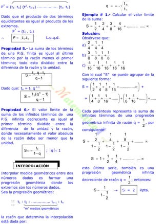 P
²
= (t1. tn) (t2
. tn-1) ................ (tn. t1)
Dado que el producto de dos términos
equidistantes es igual al producto de los
extremos.
P
²
= (t1 . tn)
 nttP .1 L.q.q.d.
Propiedad 5.- La suma de los términos
de una P.G. finita es igual al último
término por la razón menos el primer
término; todo esto dividido entre la
diferencia de la razón y la unidad.
1q
tq.t
S 1n



Dado que: tn = t1 q n-1
1q
)1q(t
S
n
1



Propiedad 6.- El valor límite de la
suma de los infinitos términos de una
P.G. infinita decreciente es igual al
primer término dividido entre la
diferencia de la unidad y la razón,
donde necesariamente el valor absoluto
de la razón debe ser menor que la
unidad.
q1
t
S 1

 ; q 1
Interpolar medios geométricos entre dos
números dados es formar una
progresión geométrica donde los
extremos son los números dados.
Sea la progresión geométrica:

 t1 : t2 : ............... tn-1 : tn
“m” medios geométricos
la razón que determina la interpolación
está dada por:
1m
1
n
t
t
q 
Ejemplo # 1.- Calcular el valor limite
de la suma:
 ...............
16
4
8
3
4
2
2
1
S
Solución:
Obsérvese que:
a)
4
1
4
1
4
2

b)
8
1
8
1
8
1
8
3

c)
16
1
16
1
16
1
16
1
16
4

Con lo cual “S” se puede agrupar de la
siguiente forma:
S = 





 ..............
16
1
8
1
4
1
2
1
+
+ ...........
16
1
8
1
......
16
1
8
1
4
1













Cada paréntesis representa la suma de
infinitos términos de una progresión
geométrica infinita de razón q =
2
1
, por
consiguiente:






 ........
2
1
1
8
1
2
1
1
4
1
2
1
1
2
1
S
 .............
4
1
2
1
1S
esta última serie, también es una
progresión geométrica infinita
decreciente de razón q =
2
1
; entonces:
2
1
1
1
S

  S = 2 Rpta.
INTERPOLACIÓN
 